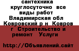 сантехника  круглосуточно  все виды работ - Владимирская обл., Ковровский р-н, Ковров г. Строительство и ремонт » Услуги   